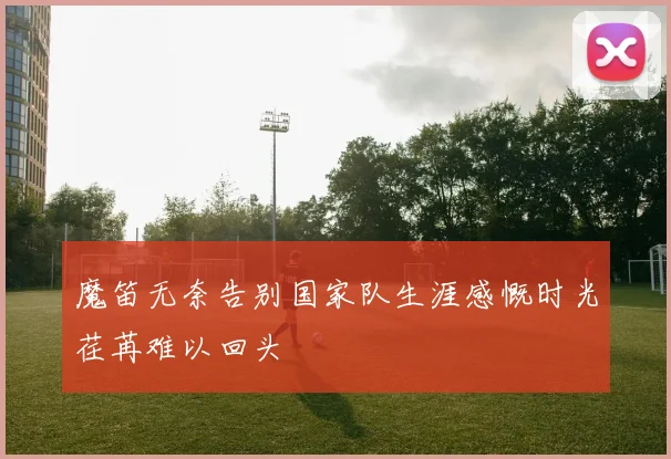 魔笛无奈告别国家队生涯感慨时光荏苒难以回头