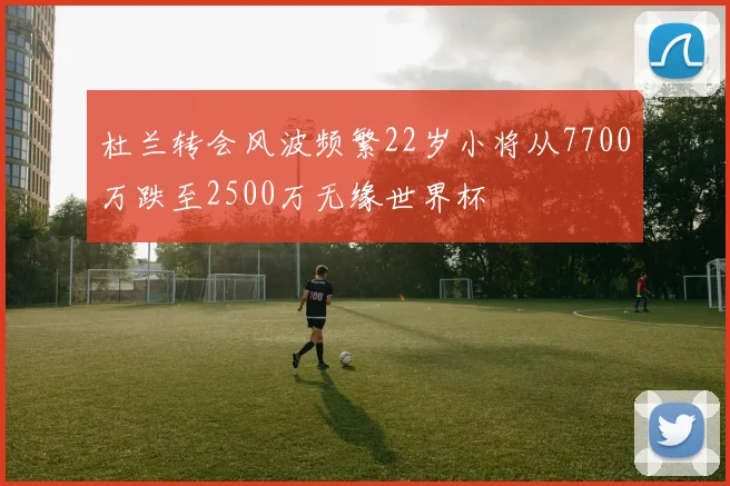 杜兰转会风波频繁22岁小将从7700万跌至2500万无缘世界杯