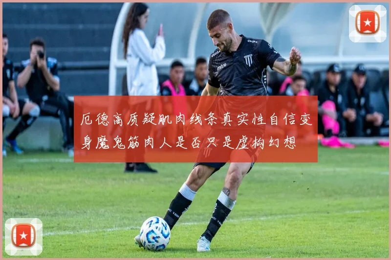 厄德高质疑肌肉线条真实性自信变身魔鬼筋肉人是否只是虚构幻想