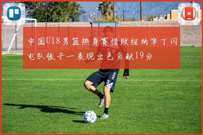 中国U18男篮热身赛惜败纽纳华丁闪电队张子一表现出色贡献19分