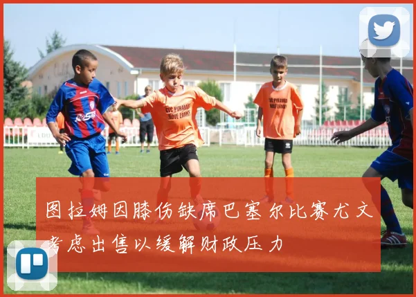 图拉姆因膝伤缺席巴塞尔比赛尤文考虑出售以缓解财政压力