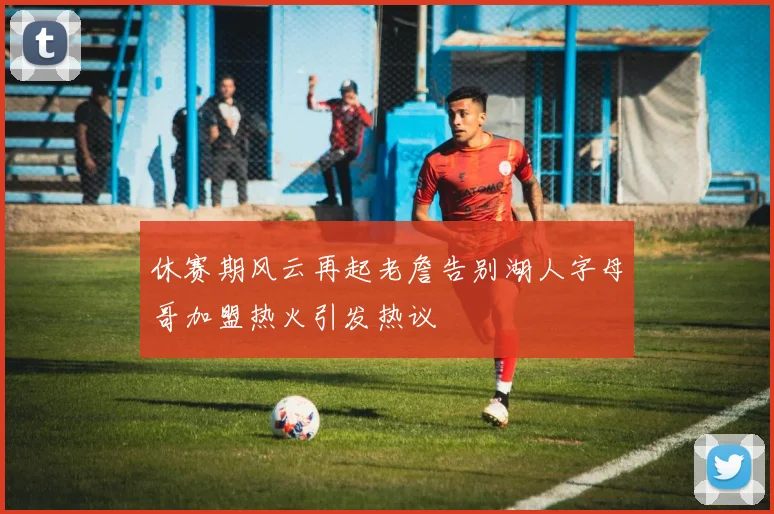 休赛期风云再起老詹告别湖人字母哥加盟热火引发热议