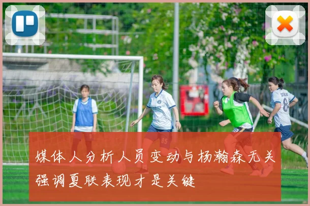 媒体人分析人员变动与杨瀚森无关强调夏联表现才是关键