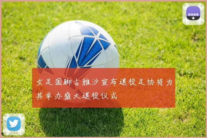女足国脚古雅沙宣布退役足协将为其举办盛大退役仪式
