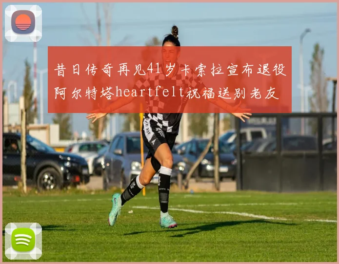 昔日传奇再见41岁卡索拉宣布退役阿尔特塔heartfelt祝福送别老友