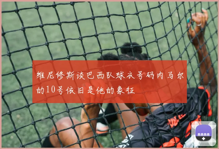 维尼修斯谈巴西队球衣号码内马尔的10号依旧是他的象征