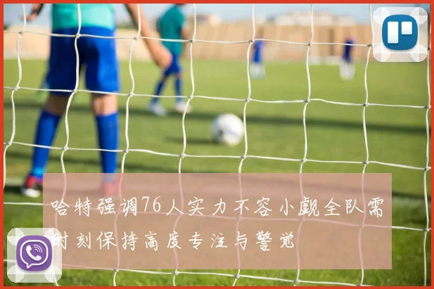 哈特强调76人实力不容小觑全队需时刻保持高度专注与警觉