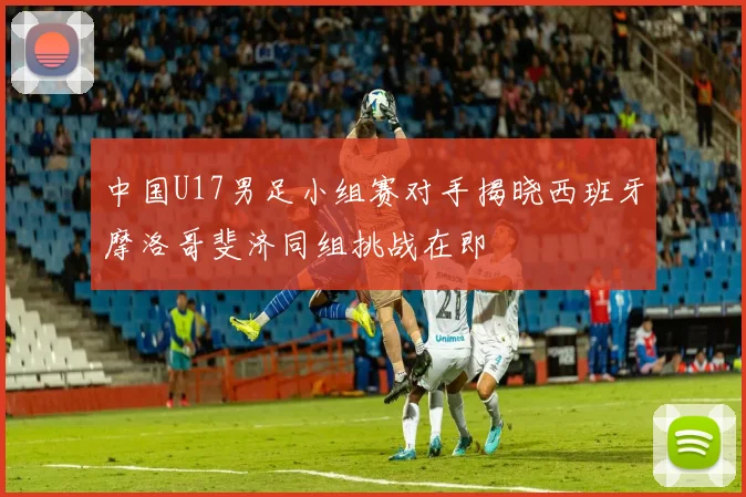 中国U17男足小组赛对手揭晓西班牙摩洛哥斐济同组挑战在即