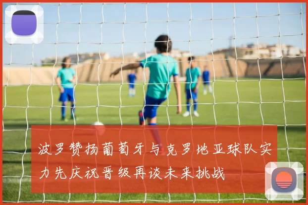波罗赞扬葡萄牙与克罗地亚球队实力先庆祝晋级再谈未来挑战
