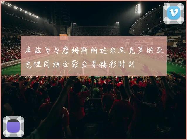 库兹马与詹姆斯纳达尔及克罗地亚总理同框合影分享精彩时刻