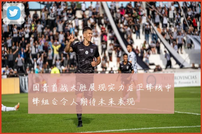 国青首战大胜展现实力后卫锋线中锋组合令人期待未来表现