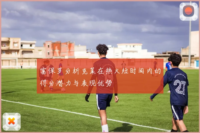 富保罗分析克莱在热火短时间内的得分潜力与表现优势