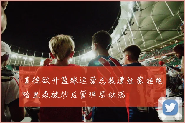 基德欲升篮球运营总裁遭杜蒙拒绝哈里森被炒后管理层动荡