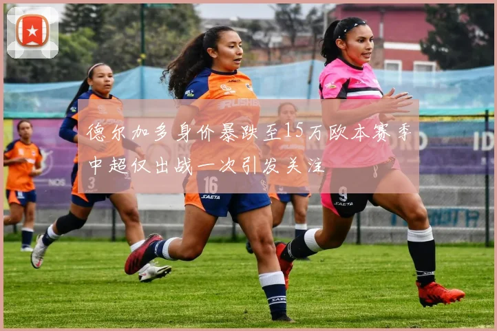 德尔加多身价暴跌至15万欧本赛季中超仅出战一次引发关注