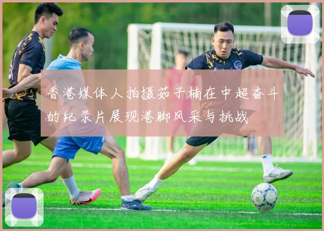 香港媒体人拍摄茹子楠在中超奋斗的纪录片展现港脚风采与挑战