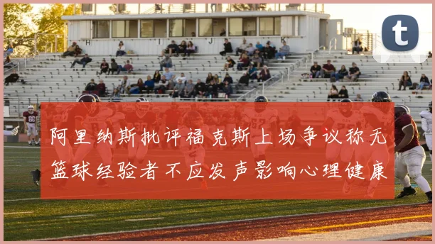 阿里纳斯批评福克斯上场争议称无篮球经验者不应发声影响心理健康