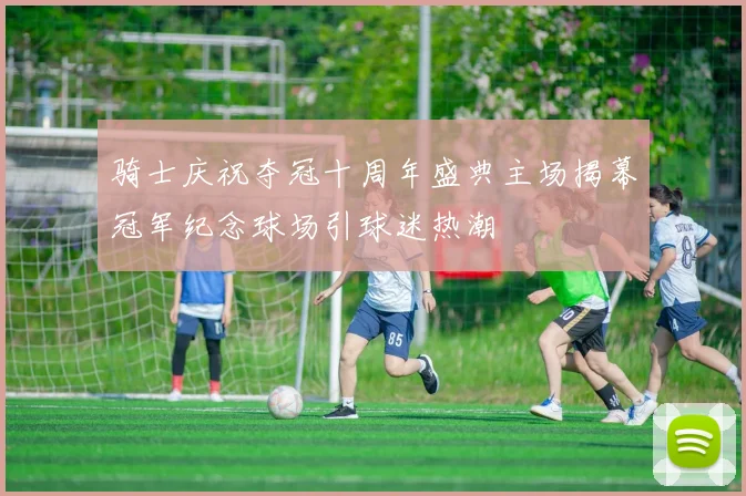 骑士庆祝夺冠十周年盛典主场揭幕冠军纪念球场引球迷热潮