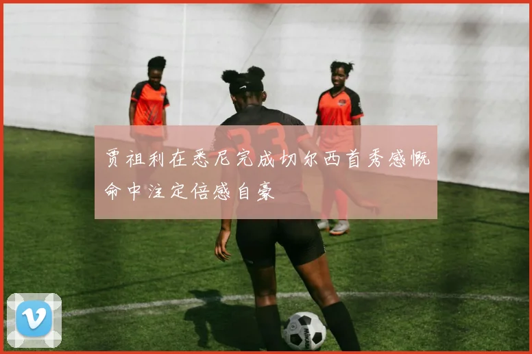 贾祖利在悉尼完成切尔西首秀感慨命中注定倍感自豪
