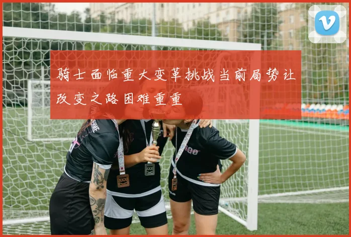 骑士面临重大变革挑战当前局势让改变之路困难重重
