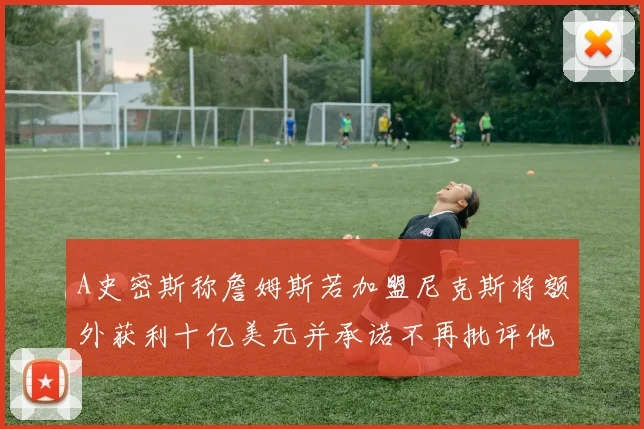 A史密斯称詹姆斯若加盟尼克斯将额外获利十亿美元并承诺不再批评他