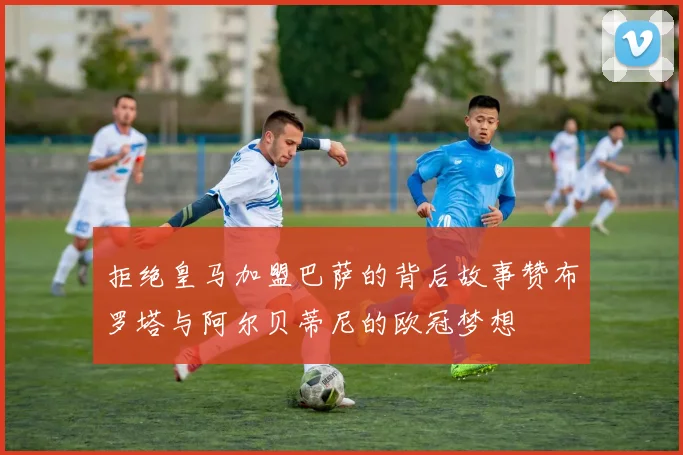 拒绝皇马加盟巴萨的背后故事赞布罗塔与阿尔贝蒂尼的欧冠梦想